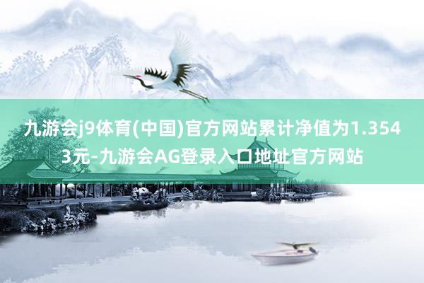 九游会j9体育(中国)官方网站累计净值为1.3543元-九游会AG登录入口地址官方网站