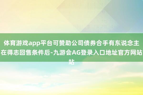 体育游戏app平台可赞助公司债券合手有东说念主在得志回售条件后-九游会AG登录入口地址官方网站