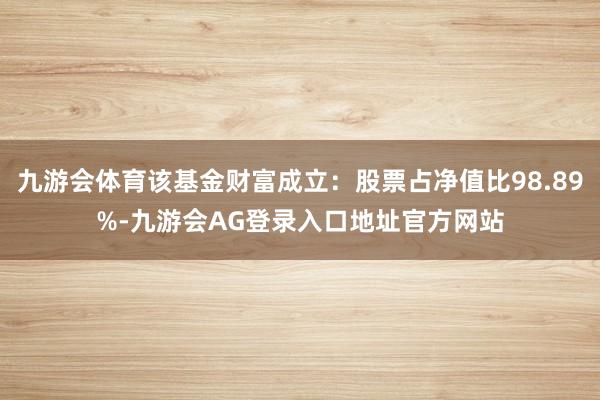 九游会体育该基金财富成立：股票占净值比98.89%-九游会AG登录入口地址官方网站