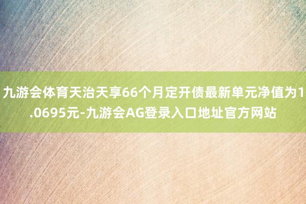 九游会体育天治天享66个月定开债最新单元净值为1.0695元-九游会AG登录入口地址官方网站