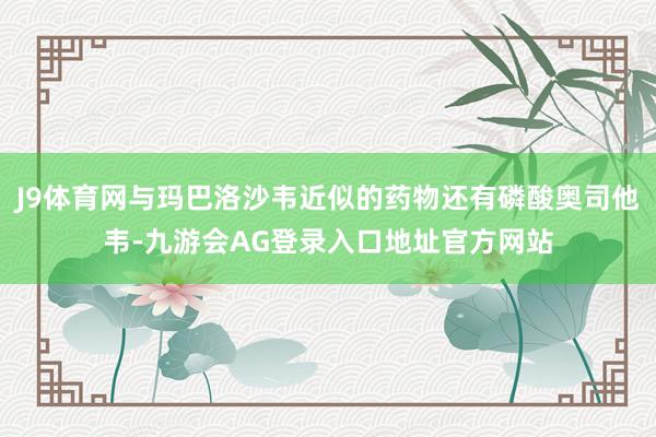 J9体育网与玛巴洛沙韦近似的药物还有磷酸奥司他韦-九游会AG登录入口地址官方网站
