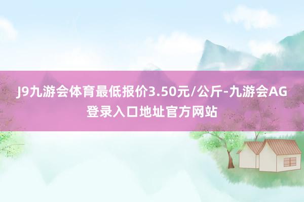 J9九游会体育最低报价3.50元/公斤-九游会AG登录入口地址官方网站