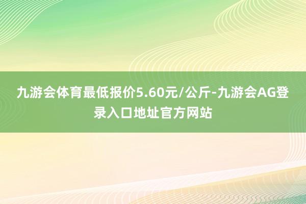 九游会体育最低报价5.60元/公斤-九游会AG登录入口地址官方网站
