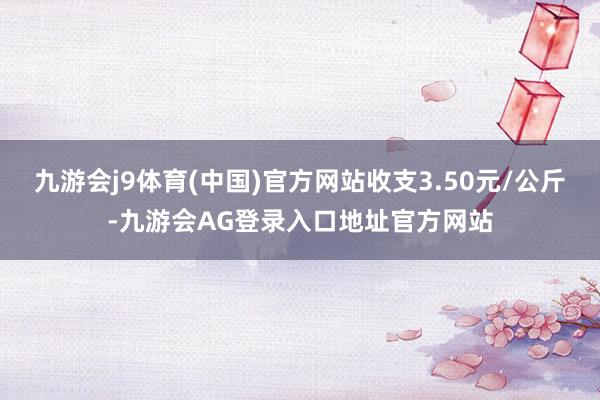 九游会j9体育(中国)官方网站收支3.50元/公斤-九游会AG登录入口地址官方网站