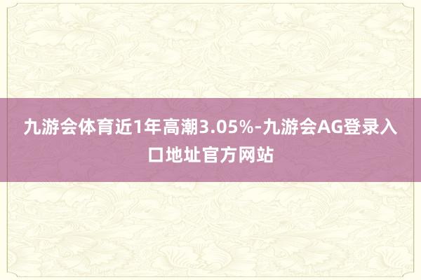 九游会体育近1年高潮3.05%-九游会AG登录入口地址官方网站