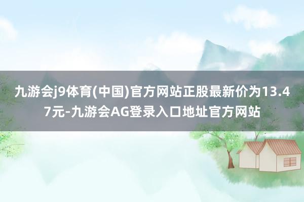 九游会j9体育(中国)官方网站正股最新价为13.47元-九游会AG登录入口地址官方网站