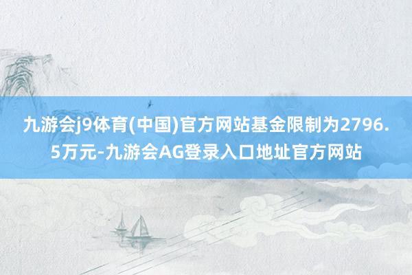 九游会j9体育(中国)官方网站基金限制为2796.5万元-九游会AG登录入口地址官方网站