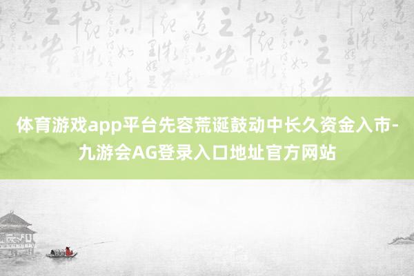 体育游戏app平台先容荒诞鼓动中长久资金入市-九游会AG登录入口地址官方网站