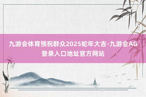 九游会体育预祝群众2025蛇年大吉-九游会AG登录入口地址官方网站