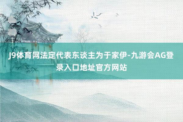 J9体育网法定代表东谈主为于家伊-九游会AG登录入口地址官方网站