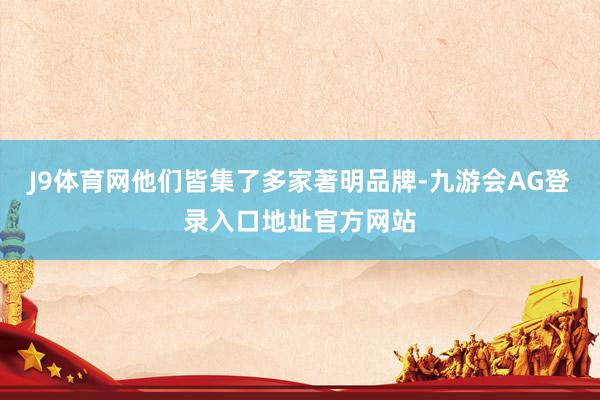 J9体育网他们皆集了多家著明品牌-九游会AG登录入口地址官方网站