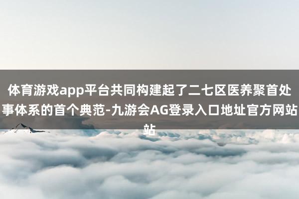 体育游戏app平台共同构建起了二七区医养聚首处事体系的首个典范-九游会AG登录入口地址官方网站