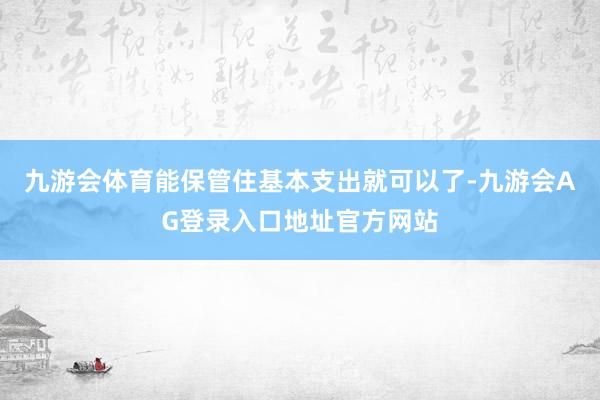 九游会体育能保管住基本支出就可以了-九游会AG登录入口地址官方网站