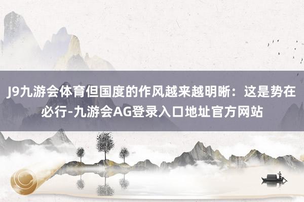 J9九游会体育但国度的作风越来越明晰：这是势在必行-九游会AG登录入口地址官方网站