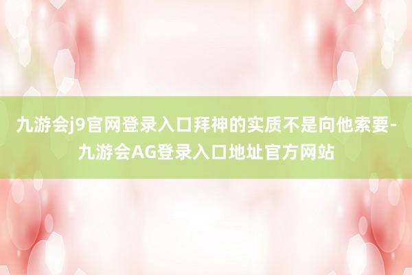 九游会j9官网登录入口拜神的实质不是向他索要-九游会AG登录入口地址官方网站