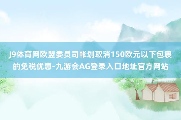 J9体育网欧盟委员司帐划取消150欧元以下包裹的免税优惠-九游会AG登录入口地址官方网站