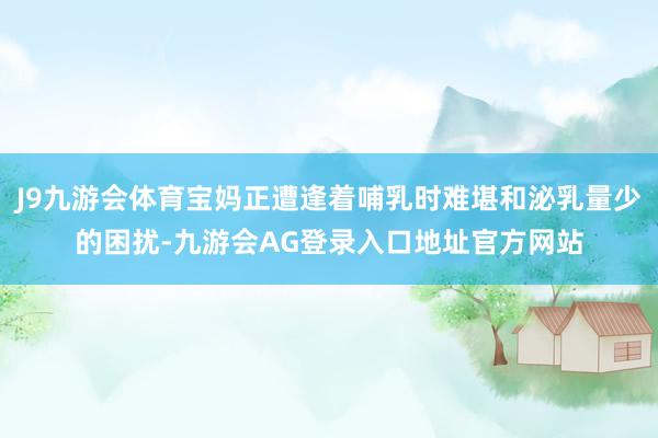 J9九游会体育宝妈正遭逢着哺乳时难堪和泌乳量少的困扰-九游会AG登录入口地址官方网站
