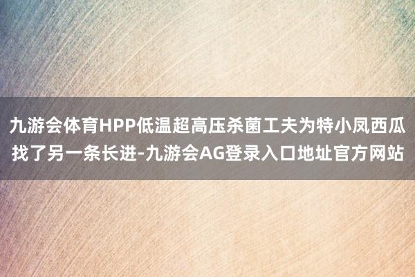九游会体育HPP低温超高压杀菌工夫为特小凤西瓜找了另一条长进-九游会AG登录入口地址官方网站