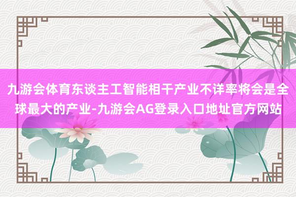 九游会体育东谈主工智能相干产业不详率将会是全球最大的产业-九游会AG登录入口地址官方网站