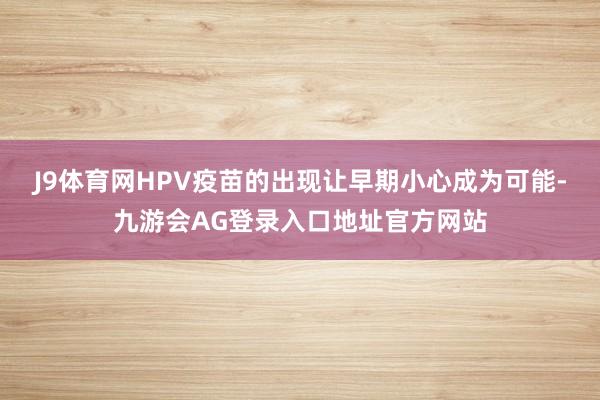 J9体育网HPV疫苗的出现让早期小心成为可能-九游会AG登录入口地址官方网站