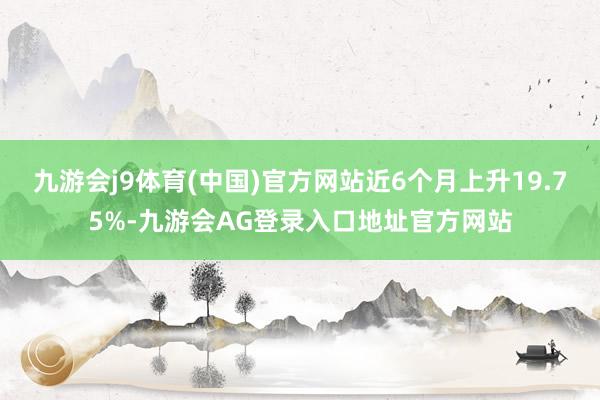 九游会j9体育(中国)官方网站近6个月上升19.75%-九游会AG登录入口地址官方网站