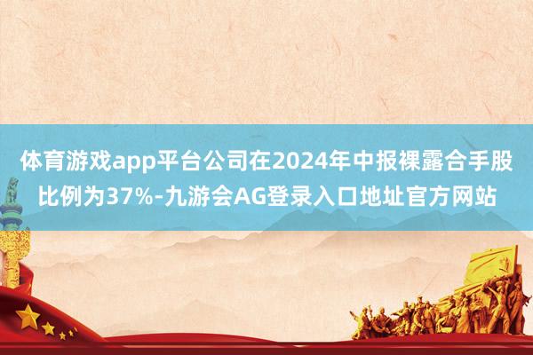 体育游戏app平台公司在2024年中报裸露合手股比例为37%-九游会AG登录入口地址官方网站