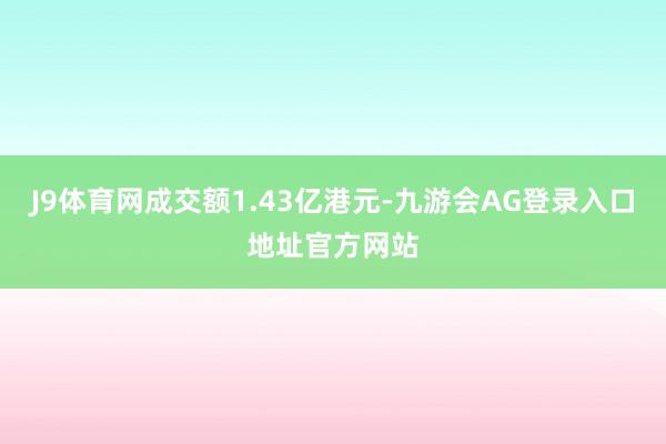 J9体育网成交额1.43亿港元-九游会AG登录入口地址官方网站