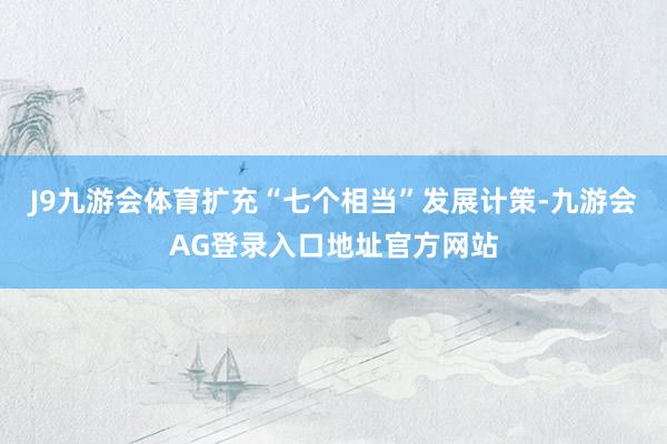 J9九游会体育扩充“七个相当”发展计策-九游会AG登录入口地址官方网站