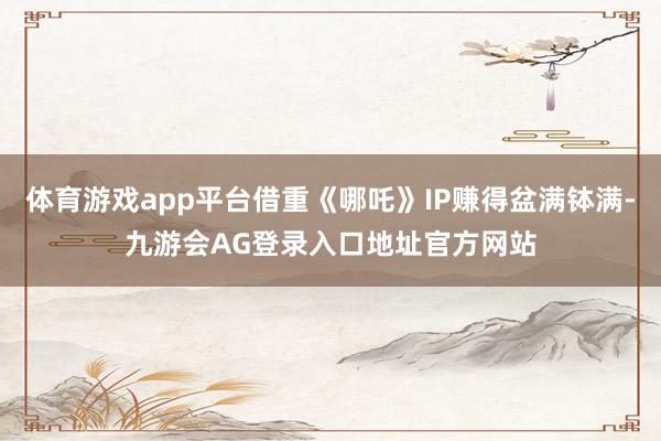 体育游戏app平台借重《哪吒》IP赚得盆满钵满-九游会AG登录入口地址官方网站
