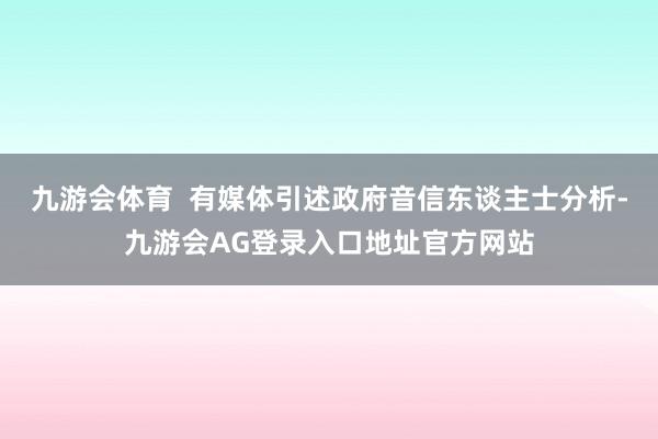 九游会体育  有媒体引述政府音信东谈主士分析-九游会AG登录入口地址官方网站