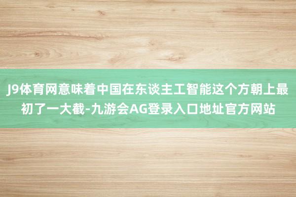 J9体育网意味着中国在东谈主工智能这个方朝上最初了一大截-九游会AG登录入口地址官方网站