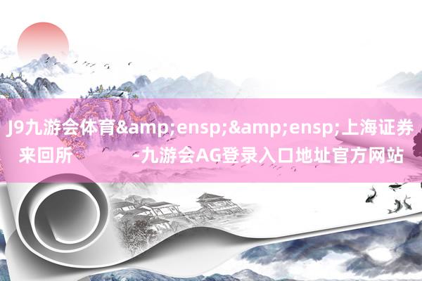 J9九游会体育&ensp;&ensp;上海证券来回所            -九游会AG登录入口地址官方网站