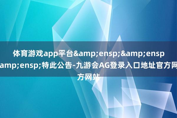 体育游戏app平台&ensp;&ensp;&ensp;特此公告-九游会AG登录入口地址官方网站
