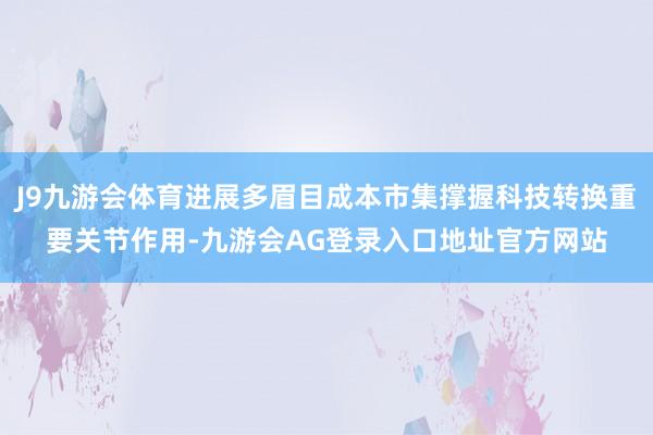 J9九游会体育进展多眉目成本市集撑握科技转换重要关节作用-九游会AG登录入口地址官方网站
