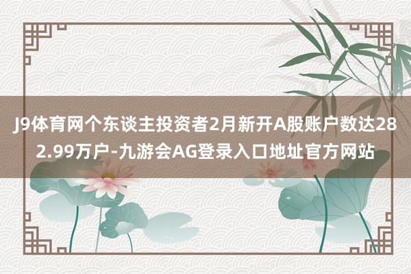 J9体育网个东谈主投资者2月新开A股账户数达282.99万户-九游会AG登录入口地址官方网站