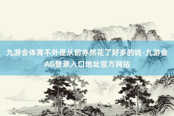 九游会体育不外是从前亦然花了好多的钱-九游会AG登录入口地址官方网站