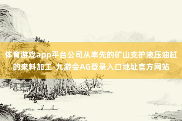 体育游戏app平台公司从率先的矿山支护液压油缸的来料加工-九游会AG登录入口地址官方网站