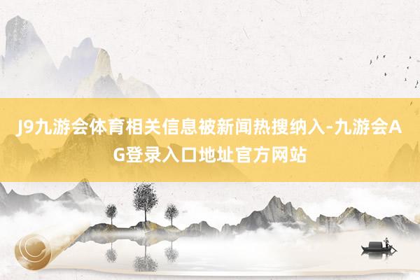 J9九游会体育相关信息被新闻热搜纳入-九游会AG登录入口地址官方网站