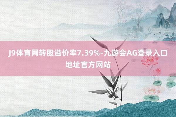 J9体育网转股溢价率7.39%-九游会AG登录入口地址官方网站