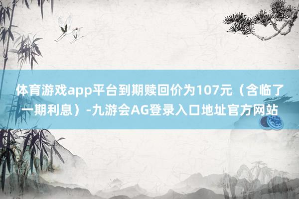 体育游戏app平台到期赎回价为107元（含临了一期利息）-九游会AG登录入口地址官方网站