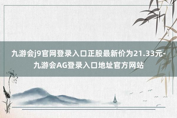 九游会j9官网登录入口正股最新价为21.33元-九游会AG登录入口地址官方网站