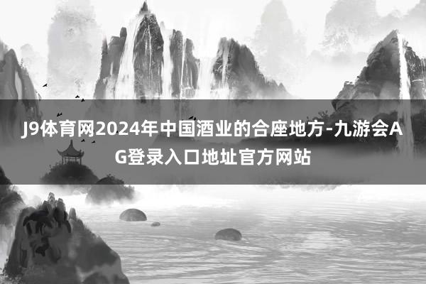 J9体育网2024年中国酒业的合座地方-九游会AG登录入口地址官方网站