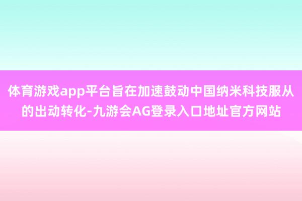 体育游戏app平台旨在加速鼓动中国纳米科技服从的出动转化-九游会AG登录入口地址官方网站