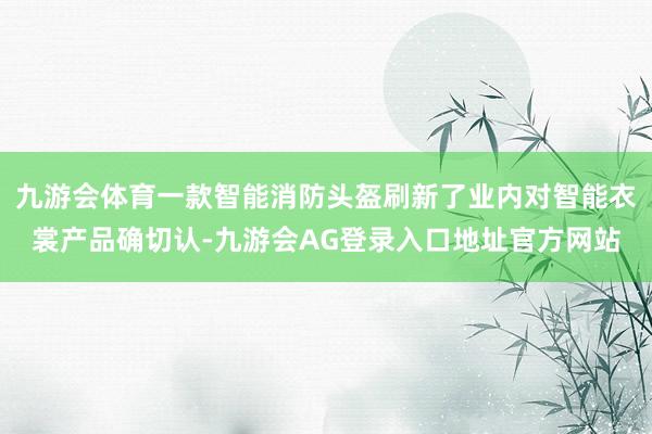 九游会体育一款智能消防头盔刷新了业内对智能衣裳产品确切认-九游会AG登录入口地址官方网站