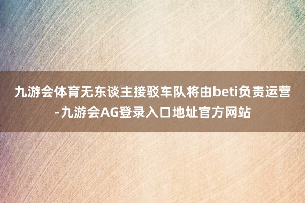 九游会体育无东谈主接驳车队将由beti负责运营-九游会AG登录入口地址官方网站