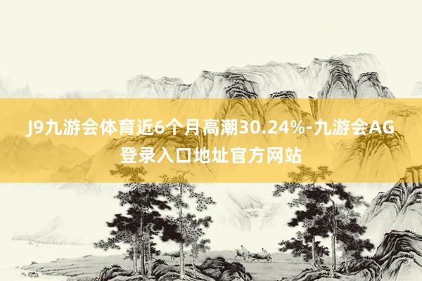J9九游会体育近6个月高潮30.24%-九游会AG登录入口地址官方网站