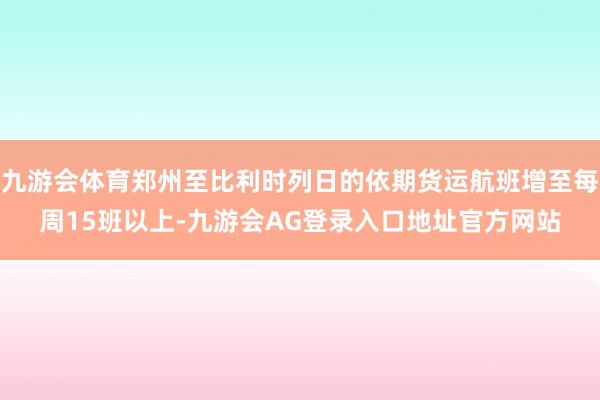 九游会体育郑州至比利时列日的依期货运航班增至每周15班以上-九游会AG登录入口地址官方网站