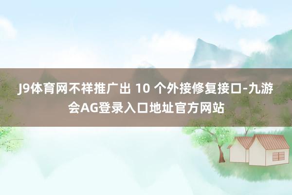 J9体育网不祥推广出 10 个外接修复接口-九游会AG登录入口地址官方网站