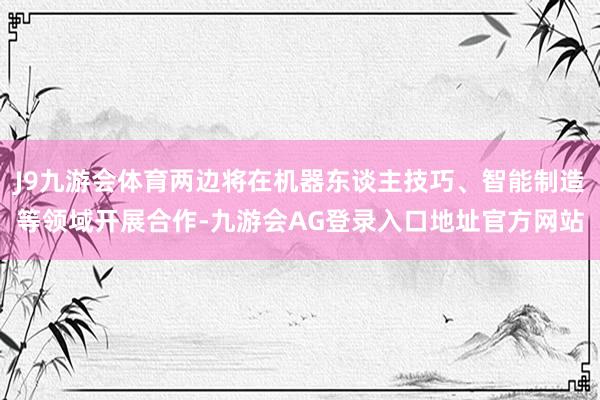 J9九游会体育两边将在机器东谈主技巧、智能制造等领域开展合作-九游会AG登录入口地址官方网站