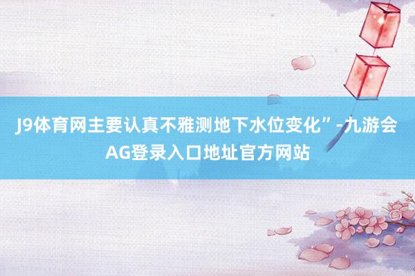 J9体育网主要认真不雅测地下水位变化”-九游会AG登录入口地址官方网站